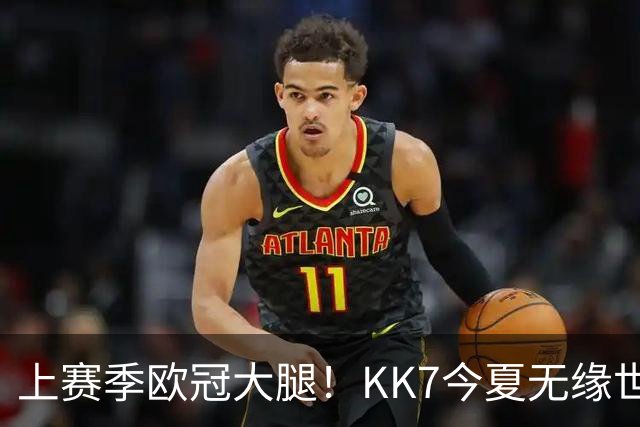 上赛季欧冠大腿！KK7今夏无缘世界杯、本赛季11场仅2球+又遭重伤